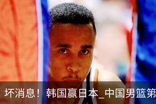 坏消息！韩国赢日本 中国男篮第二阶段形势不乐观